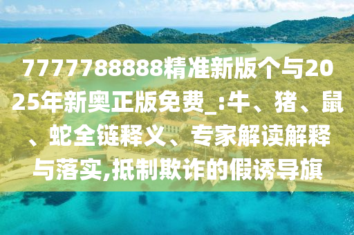 7777788888精準新版?zhèn)€與2025年新奧正版免費_:牛、豬、鼠、蛇全鏈釋義、專家解讀解釋與落實,抵制欺詐的假誘導旗