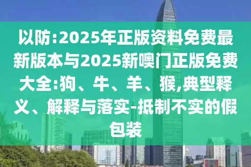以防:2025年正版資料免費最新版本與2025新噢門正版免費大全:狗、牛、羊、猴,典型釋義、解釋與落實-抵制不實的假包裝