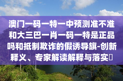 澳門一碼一特一中預(yù)測準(zhǔn)不準(zhǔn)和大三巴一肖一碼一特是正品嗎和抵制欺詐的假誘導(dǎo)旗-創(chuàng)新釋義、專家解讀解釋與落實?