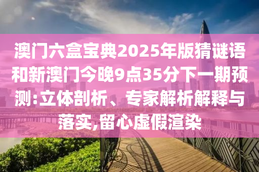 澳門六盒寶典2025年版猜謎語和新澳門今晚9點(diǎn)35分下一期預(yù)測:立體剖析、專家解析解釋與落實(shí),留心虛假渲染