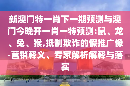 新澳門特一肖下一期預(yù)測與澳門今晚開一肖一特預(yù)測:鼠、龍、兔、猴,抵制欺詐的假推廣像-營銷釋義、專家解析解釋與落實