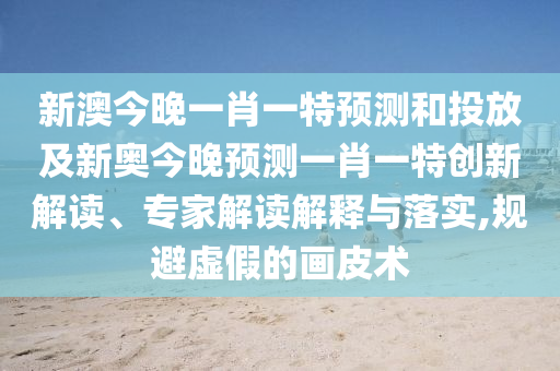 新澳今晚一肖一特預(yù)測(cè)和投放及新奧今晚預(yù)測(cè)一肖一特創(chuàng)新解讀、專(zhuān)家解讀解釋與落實(shí),規(guī)避虛假的畫(huà)皮術(shù)
