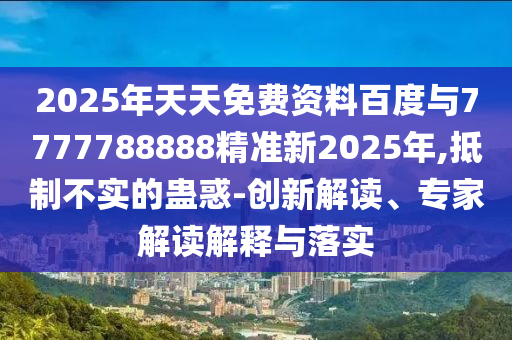 2025年天天免費(fèi)資料百度與7777788888精準(zhǔn)新2025年,抵制不實(shí)的蠱惑-創(chuàng)新解讀、專家解讀解釋與落實(shí)