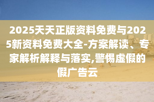 2025天天正版資料免費與2025新資料免費大全-方案解讀、專家解析解釋與落實,警惕虛假的假廣告云