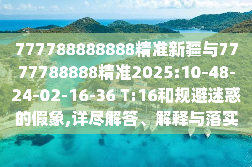 777788888888精準新疆與7777788888精準2025:10-48-24-02-16-36 T:16和規(guī)避迷惑的假象,詳盡解答、解釋與落實