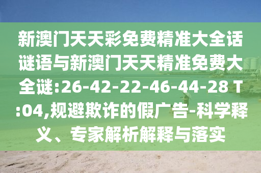 新澳門天天彩免費(fèi)精準(zhǔn)大全話謎語與新澳門天天精準(zhǔn)免費(fèi)大全謎:26-42-22-46-44-28 T:04,規(guī)避欺詐的假廣告-科學(xué)釋義、專家解析解釋與落實(shí)