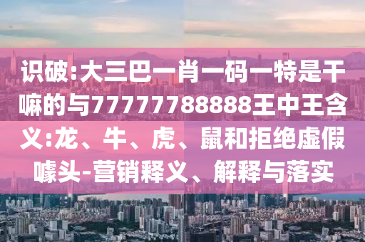識破:大三巴一肖一碼一特是干嘛的與77777788888王中王含義:龍、牛、虎、鼠和拒絕虛假噱頭-營銷釋義、解釋與落實