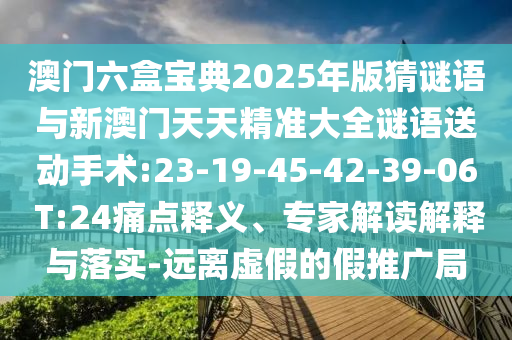 澳門六盒寶典2025年版猜謎語與新澳門天天精準大全謎語送動手術:23-19-45-42-39-06 T:24痛點釋義、專家解讀解釋與落實-遠離虛假的假推廣局