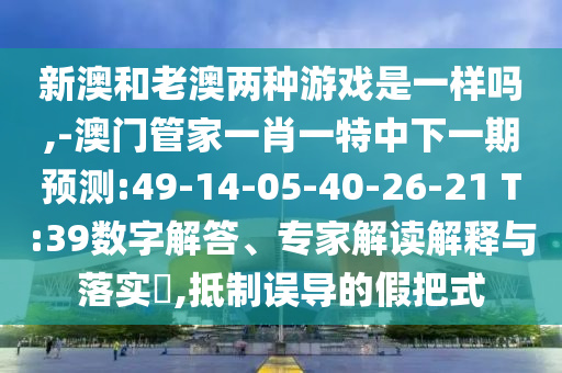 新澳和老澳兩種游戲是一樣嗎,-澳門管家一肖一特中下一期預(yù)測:49-14-05-40-26-21 T:39數(shù)字解答、專家解讀解釋與落實(shí)?,抵制誤導(dǎo)的假把式