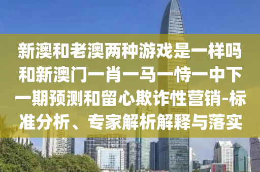 新澳和老澳兩種游戲是一樣嗎和新澳門一肖一馬一恃一中下一期預(yù)測和留心欺詐性營銷-標準分析、專家解析解釋與落實