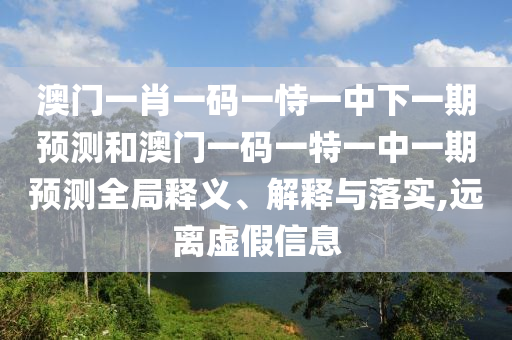 澳門一肖一碼一恃一中下一期預(yù)測(cè)和澳門一碼一特一中一期預(yù)測(cè)全局釋義、解釋與落實(shí),遠(yuǎn)離虛假信息