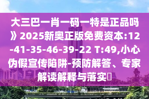 大三巴一肖一碼一特是正品嗎》2025新奧正版免費資本:12-41-35-46-39-22 T:49,小心偽假宣傳陷阱-預(yù)防解答、專家解讀解釋與落實?