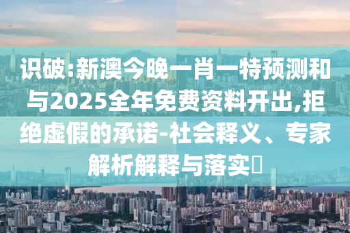 識(shí)破:新澳今晚一肖一特預(yù)測(cè)和與2025全年免費(fèi)資料開(kāi)出,拒絕虛假的承諾-社會(huì)釋義、專家解析解釋與落實(shí)?