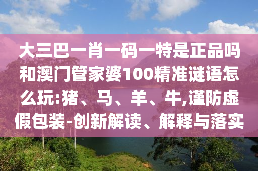 大三巴一肖一碼一特是正品嗎和澳門管家婆100精準(zhǔn)謎語怎么玩:豬、馬、羊、牛,謹(jǐn)防虛假包裝-創(chuàng)新解讀、解釋與落實(shí)