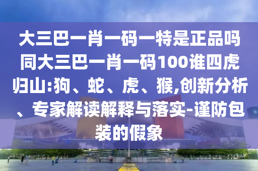 大三巴一肖一碼一特是正品嗎同大三巴一肖一碼100誰四虎歸山:狗、蛇、虎、猴,創(chuàng)新分析、專家解讀解釋與落實(shí)-謹(jǐn)防包裝的假象