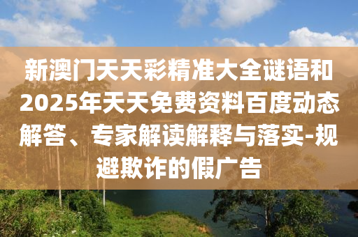 新澳門天天彩精準(zhǔn)大全謎語和2025年天天免費(fèi)資料百度動態(tài)解答、專家解讀解釋與落實-規(guī)避欺詐的假廣告