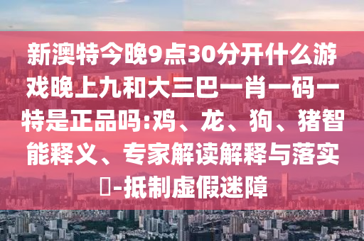新澳特今晚9點30分開什么游戲晚上九和大三巴一肖一碼一特是正品嗎:雞、龍、狗、豬智能釋義、專家解讀解釋與落實?-抵制虛假迷障