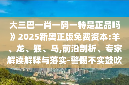大三巴一肖一碼一特是正品嗎》2025新奧正版免費(fèi)資本:羊、龍、猴、馬,前沿剖析、專家解讀解釋與落實(shí)-警惕不實(shí)鼓吹