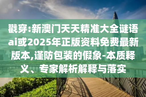 戳穿:新澳門天天精準(zhǔn)大全謎語(yǔ)ai或2025年正版資料免費(fèi)最新版本,謹(jǐn)防包裝的假象-本質(zhì)釋義、專家解析解釋與落實(shí)