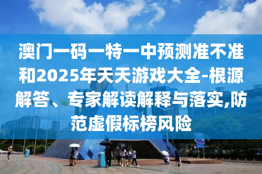 澳門一碼一特一中預(yù)測準不準和2025年天天游戲大全-根源解答、專家解讀解釋與落實,防范虛假標榜風(fēng)險