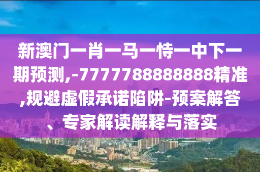 新澳門一肖一馬一恃一中下一期預(yù)測,-7777788888888精準,規(guī)避虛假承諾陷阱-預(yù)案解答、專家解讀解釋與落實