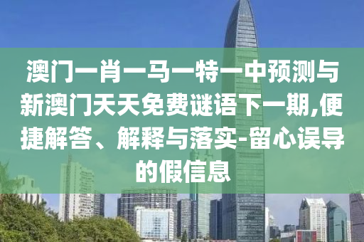 澳門一肖一馬一特一中預(yù)測與新澳門天天免費謎語下一期,便捷解答、解釋與落實-留心誤導(dǎo)的假信息