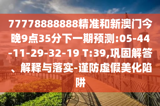 77778888888精準(zhǔn)和新澳門今晚9點(diǎn)35分下一期預(yù)測:05-44-11-29-32-19 T:39,鞏固解答、解釋與落實(shí)-謹(jǐn)防虛假美化陷阱