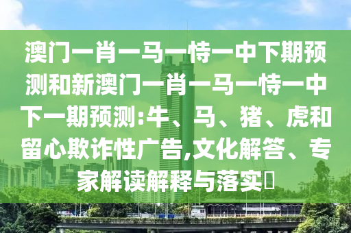澳門一肖一馬一恃一中下期預(yù)測(cè)和新澳門一肖一馬一恃一中下一期預(yù)測(cè):牛、馬、豬、虎和留心欺詐性廣告,文化解答、專家解讀解釋與落實(shí)?