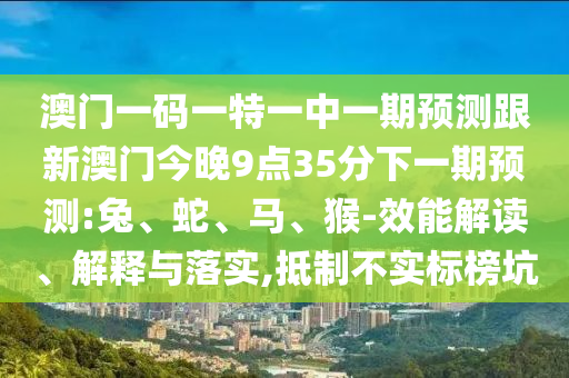 澳門(mén)一碼一特一中一期預(yù)測(cè)跟新澳門(mén)今晚9點(diǎn)35分下一期預(yù)測(cè):兔、蛇、馬、猴-效能解讀、解釋與落實(shí),抵制不實(shí)標(biāo)榜坑