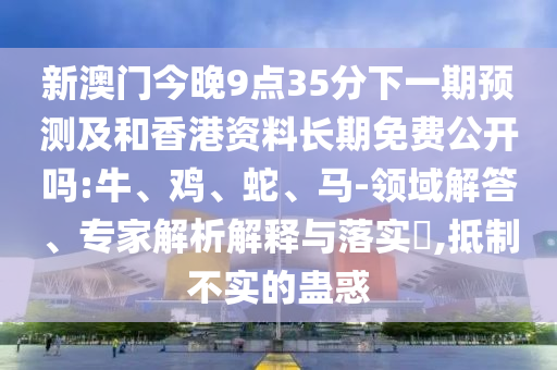 新澳門今晚9點35分下一期預(yù)測及和香港資料長期免費公開嗎:牛、雞、蛇、馬-領(lǐng)域解答、專家解析解釋與落實?,抵制不實的蠱惑