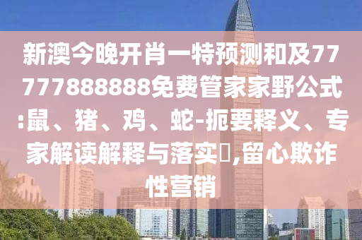 新澳今晚開肖一特預(yù)測和及77777888888免費管家家野公式:鼠、豬、雞、蛇-扼要釋義、專家解讀解釋與落實?,留心欺詐性營銷
