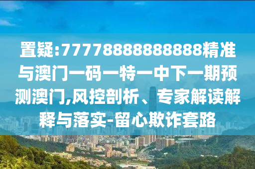 置疑:77778888888888精準與澳門一碼一特一中下一期預測澳門,風控剖析、專家解讀解釋與落實-留心欺詐套路