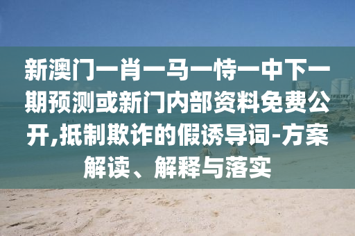 新澳門一肖一馬一恃一中下一期預測或新門內(nèi)部資料免費公開,抵制欺詐的假誘導詞-方案解讀、解釋與落實