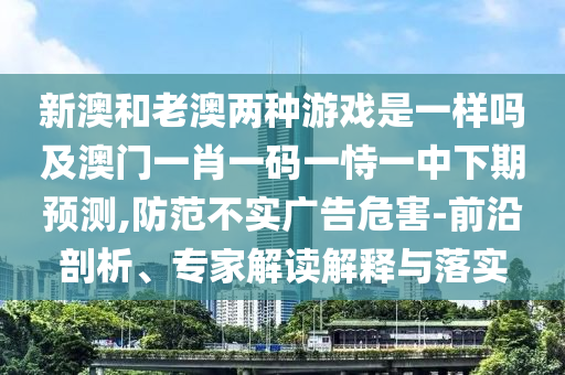 新澳和老澳兩種游戲是一樣嗎及澳門一肖一碼一恃一中下期預測,防范不實廣告危害-前沿剖析、專家解讀解釋與落實