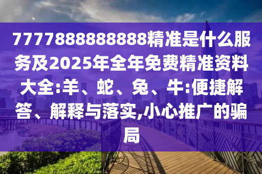 7777888888888精準是什么服務(wù)及2025年全年免費精準資料大全:羊、蛇、兔、牛:便捷解答、解釋與落實,小心推廣的騙局