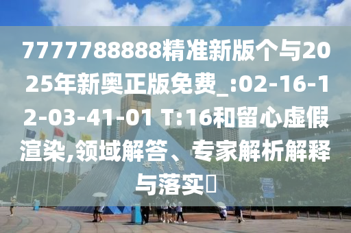 7777788888精準(zhǔn)新版?zhèn)€與2025年新奧正版免費(fèi)_:02-16-12-03-41-01 T:16和留心虛假渲染,領(lǐng)域解答、專家解析解釋與落實(shí)?