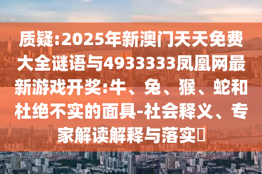 質(zhì)疑:2025年新澳門天天免費(fèi)大全謎語與4933333鳳凰網(wǎng)最新游戲開獎:牛、兔、猴、蛇和杜絕不實(shí)的面具-社會釋義、專家解讀解釋與落實(shí)?