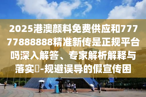 2025港澳顏料免費供應和77777888888精準新傳是正規(guī)平臺嗎深入解答、專家解析解釋與落實?-規(guī)避誤導的假宣傳困