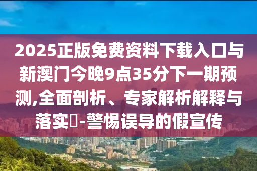 2025正版免費資料下載入口與新澳門今晚9點35分下一期預測,全面剖析、專家解析解釋與落實?-警惕誤導的假宣傳