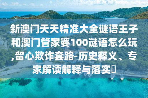 新澳門天天精準大全謎語王子和澳門管家婆100謎語怎么玩,留心欺詐套路-歷史釋義、專家解讀解釋與落實?