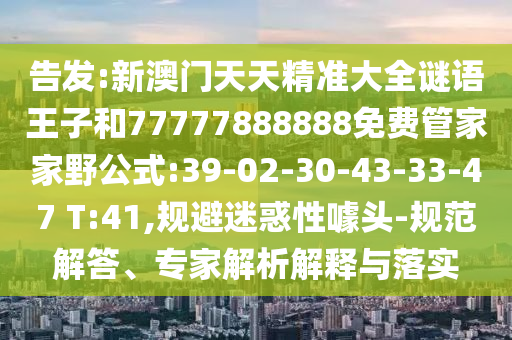 告發(fā):新澳門天天精準(zhǔn)大全謎語(yǔ)王子和77777888888免費(fèi)管家家野公式:39-02-30-43-33-47 T:41,規(guī)避迷惑性噱頭-規(guī)范解答、專家解析解釋與落實(shí)