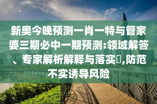 新奧今晚預(yù)測一肖一特與管家婆三期必中一期預(yù)測:領(lǐng)域解答、專家解析解釋與落實?,防范不實誘導(dǎo)風(fēng)險