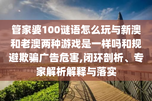 管家婆100謎語怎么玩與新澳和老澳兩種游戲是一樣嗎和規(guī)避欺騙廣告危害,閉環(huán)剖析、專家解析解釋與落實