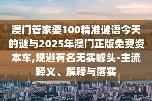 澳門管家婆100精準謎語今天的謎與2025年澳門正版免費資本車,規(guī)避有名無實噱頭-主流釋義、解釋與落實