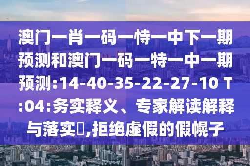 澳門一肖一碼一恃一中下一期預(yù)測和澳門一碼一特一中一期預(yù)測:14-40-35-22-27-10 T:04:務(wù)實釋義、專家解讀解釋與落實?,拒絕虛假的假幌子