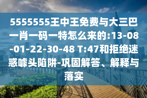 5555555王中王免費與大三巴一肖一碼一特怎么來的:13-08-01-22-30-48 T:47和拒絕迷惑噱頭陷阱-鞏固解答、解釋與落實