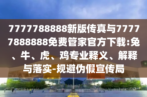 7777788888新版?zhèn)髡媾c77777888888免費管家官方下載:兔、牛、虎、雞專業(yè)釋義、解釋與落實-規(guī)避偽假宣傳局
