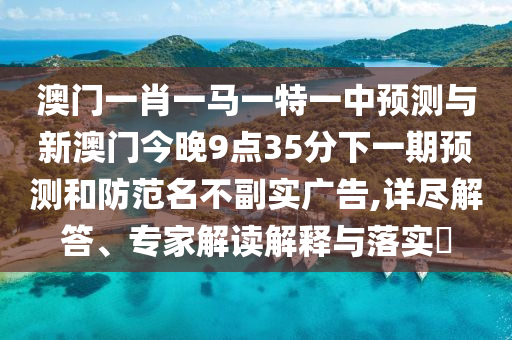 澳門一肖一馬一特一中預(yù)測與新澳門今晚9點35分下一期預(yù)測和防范名不副實廣告,詳盡解答、專家解讀解釋與落實?