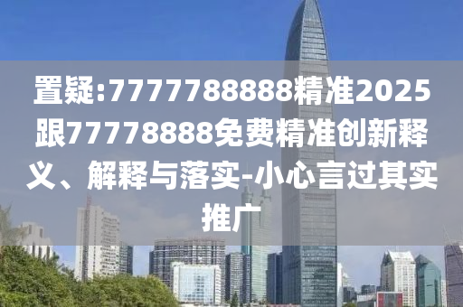 置疑:7777788888精準2025跟77778888免費精準創(chuàng)新釋義、解釋與落實-小心言過其實推廣