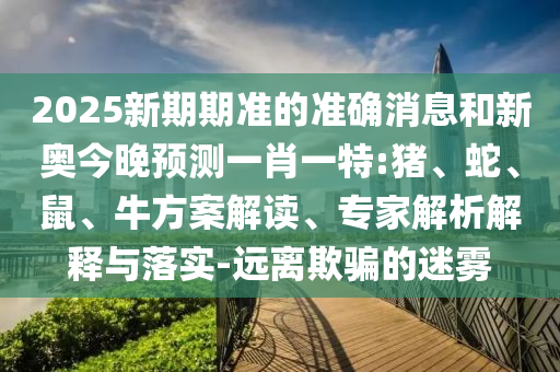2025新期期準(zhǔn)的準(zhǔn)確消息和新奧今晚預(yù)測一肖一特:豬、蛇、鼠、牛方案解讀、專家解析解釋與落實-遠(yuǎn)離欺騙的迷霧